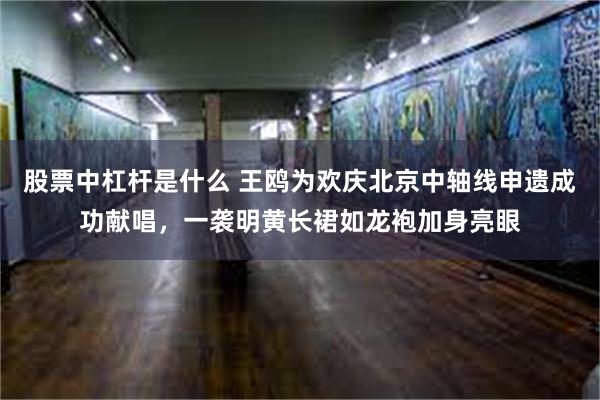 股票中杠杆是什么 王鸥为欢庆北京中轴线申遗成功献唱，一袭明黄长裙如龙袍加身亮眼