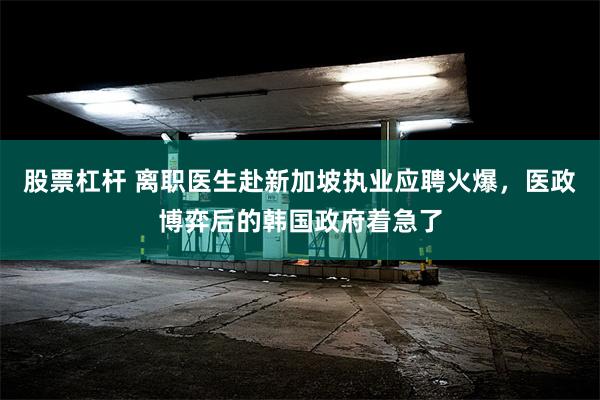 股票杠杆 离职医生赴新加坡执业应聘火爆，医政博弈后的韩国政府着急了