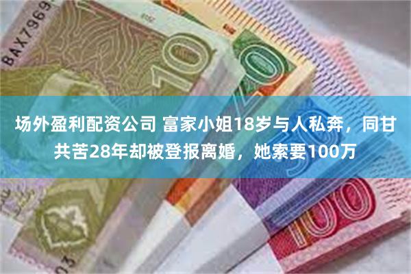 场外盈利配资公司 富家小姐18岁与人私奔，同甘共苦28年却被登报离婚，她索要100万