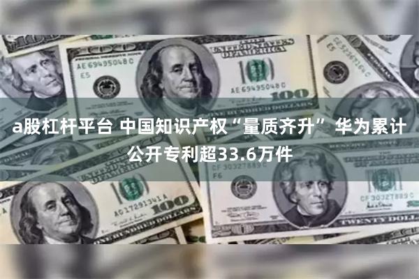 a股杠杆平台 中国知识产权“量质齐升” 华为累计公开专利超33.6万件