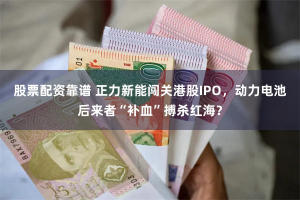 股票配资靠谱 正力新能闯关港股IPO，动力电池后来者“补血”搏杀红海？