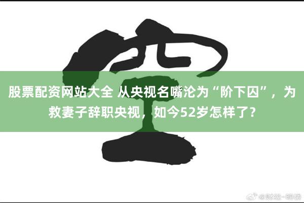 股票配资网站大全 从央视名嘴沦为“阶下囚”，为救妻子辞职央视，如今52岁怎样了？