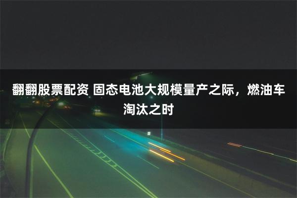 翻翻股票配资 固态电池大规模量产之际，燃油车淘汰之时